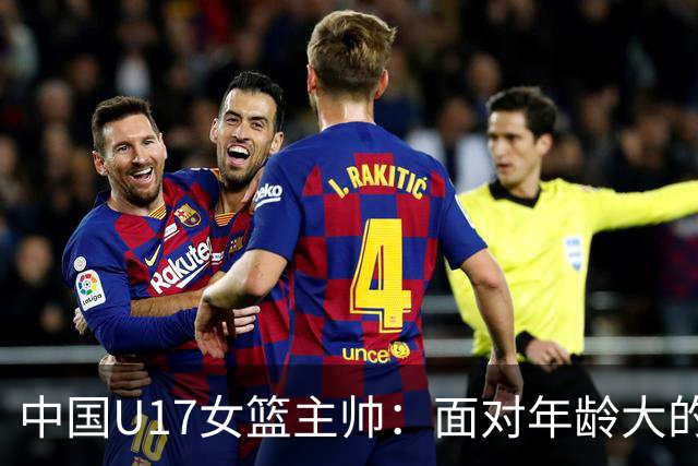 中国U17女篮主帅：面对年龄大的职业俱乐部 队员们打出了团队篮球