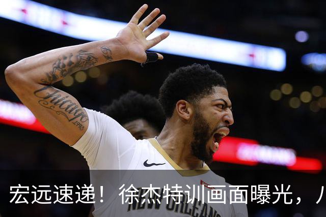 宏远速递！徐杰特训画面曝光，八冠功勋转投同曦，杜锋或签四年长约